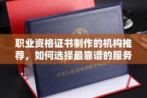 九江职业资格证书制作的机构推荐，如何选择最靠谱的服务商？