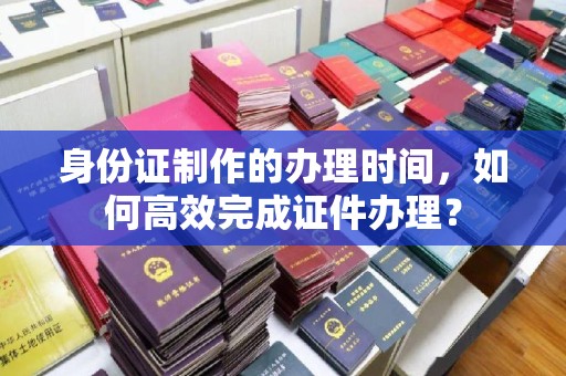 九江身份证制作的办理时间，如何高效完成证件办理？